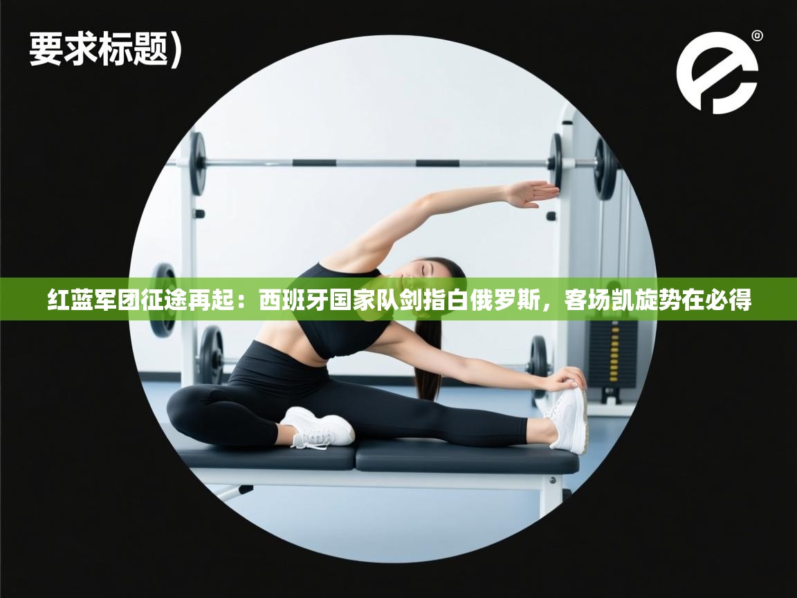 红蓝军团征途再起:西班牙国家队剑指白俄罗斯,客场凯旋势在必得 第2张