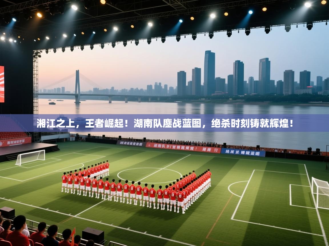 湘江之上，王者崛起！湖南队鏖战蓝图，绝杀时刻铸就辉煌！  第2张